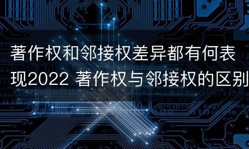 著作权和邻接权差异都有何表现2022 著作权与邻接权的区别与联系