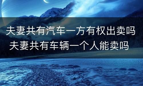 夫妻共有汽车一方有权出卖吗 夫妻共有车辆一个人能卖吗