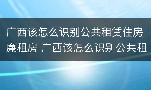 广西该怎么识别公共租赁住房廉租房 广西该怎么识别公共租赁住房廉租房的真假
