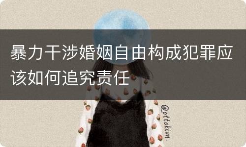 暴力干涉婚姻自由构成犯罪应该如何追究责任