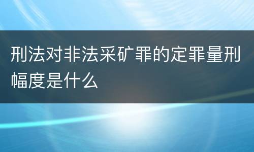 刑法对非法采矿罪的定罪量刑幅度是什么