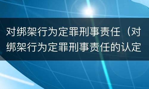 对绑架行为定罪刑事责任（对绑架行为定罪刑事责任的认定）