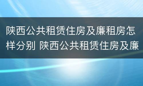 陕西公共租赁住房及廉租房怎样分别 陕西公共租赁住房及廉租房怎样分别申请
