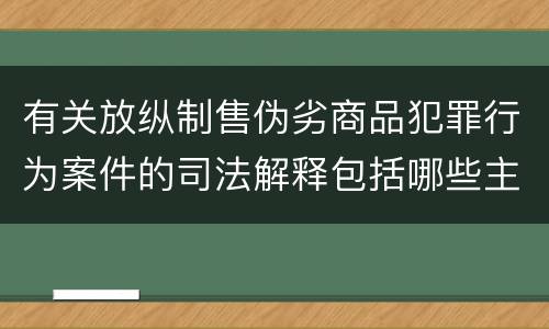 有关放纵制售伪劣商品犯罪行为案件的司法解释包括哪些主要内容