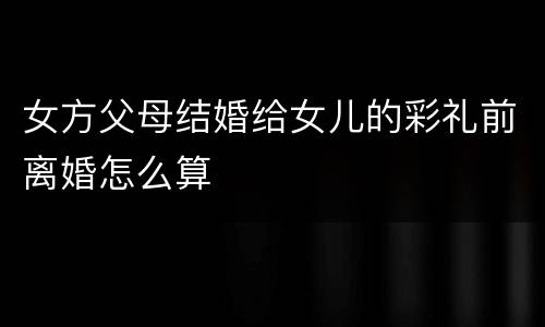 女方父母结婚给女儿的彩礼前离婚怎么算