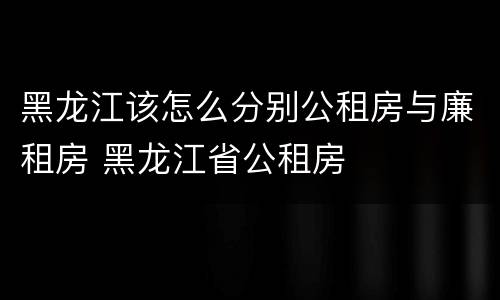 黑龙江该怎么分别公租房与廉租房 黑龙江省公租房
