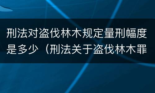 刑法对盗伐林木规定量刑幅度是多少（刑法关于盗伐林木罪）