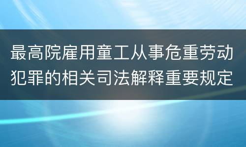 最高院雇用童工从事危重劳动犯罪的相关司法解释重要规定包括什么