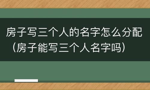 房子写三个人的名字怎么分配（房子能写三个人名字吗）