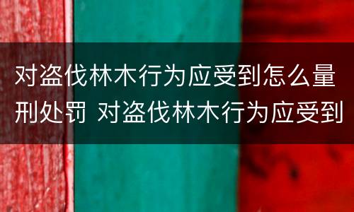 对盗伐林木行为应受到怎么量刑处罚 对盗伐林木行为应受到怎么量刑处罚呢