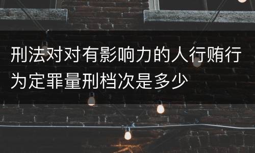 刑法对对有影响力的人行贿行为定罪量刑档次是多少