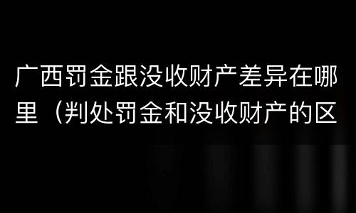 广西罚金跟没收财产差异在哪里（判处罚金和没收财产的区别）