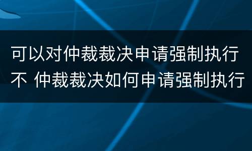 可以对仲裁裁决申请强制执行不 仲裁裁决如何申请强制执行