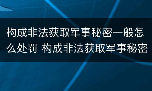 构成非法获取军事秘密一般怎么处罚 构成非法获取军事秘密罪