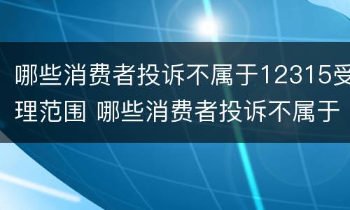 哪些消费者投诉不属于12315受理范围 哪些消费者投诉不属于12315受理范围内