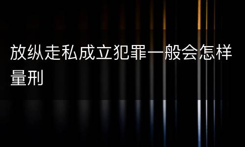 放纵走私成立犯罪一般会怎样量刑