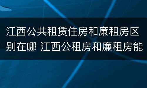 江西公共租赁住房和廉租房区别在哪 江西公租房和廉租房能买吗