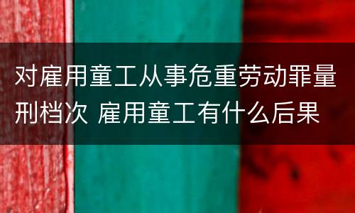 对雇用童工从事危重劳动罪量刑档次 雇用童工有什么后果