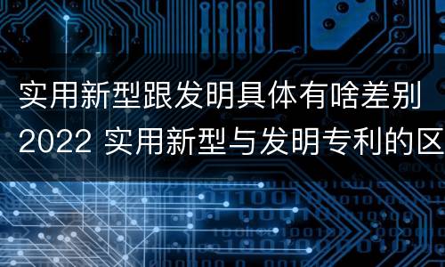 实用新型跟发明具体有啥差别2022 实用新型与发明专利的区别有哪些