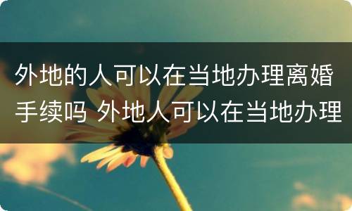 外地的人可以在当地办理离婚手续吗 外地人可以在当地办理离婚吗?