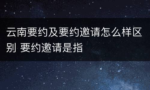 云南要约及要约邀请怎么样区别 要约邀请是指