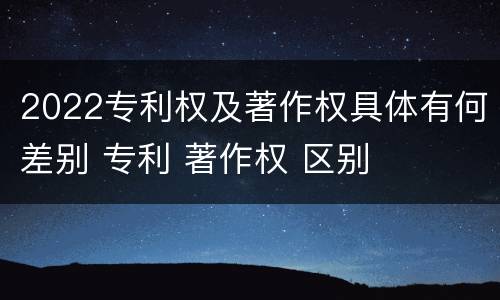 2022专利权及著作权具体有何差别 专利 著作权 区别
