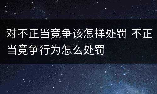 对不正当竞争该怎样处罚 不正当竞争行为怎么处罚