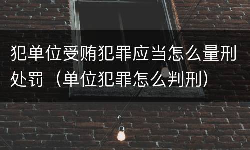 犯单位受贿犯罪应当怎么量刑处罚（单位犯罪怎么判刑）
