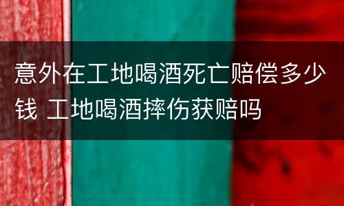 意外在工地喝酒死亡赔偿多少钱 工地喝酒摔伤获赔吗