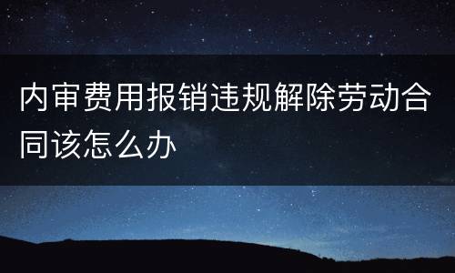 内审费用报销违规解除劳动合同该怎么办