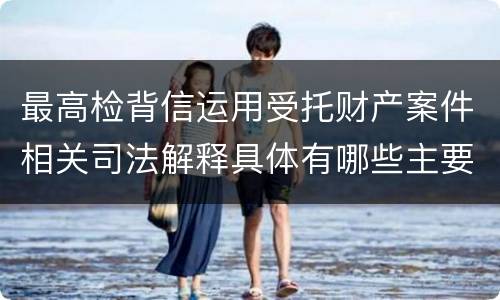 最高检背信运用受托财产案件相关司法解释具体有哪些主要规定