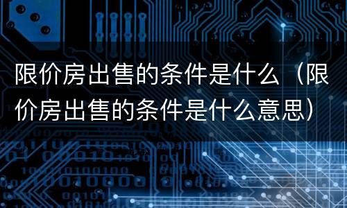 限价房出售的条件是什么（限价房出售的条件是什么意思）