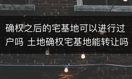确权之后的宅基地可以进行过户吗 土地确权宅基地能转让吗能过户吗