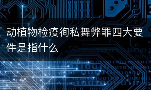 动植物检疫徇私舞弊罪四大要件是指什么