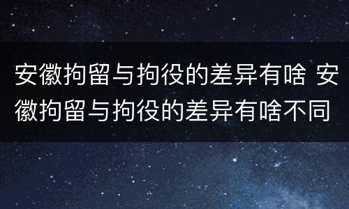 安徽拘留与拘役的差异有啥 安徽拘留与拘役的差异有啥不同