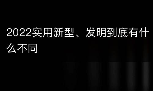 2022实用新型、发明到底有什么不同