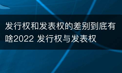 发行权和发表权的差别到底有啥2022 发行权与发表权
