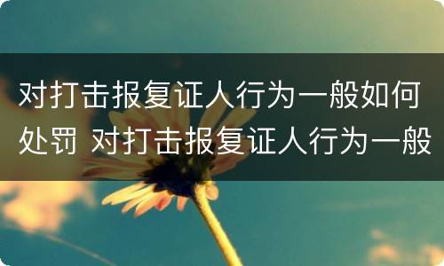 对打击报复证人行为一般如何处罚 对打击报复证人行为一般如何处罚呢