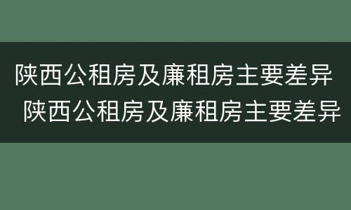 陕西公租房及廉租房主要差异 陕西公租房及廉租房主要差异有哪些