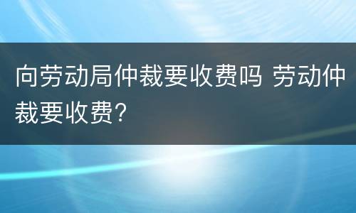 向劳动局仲裁要收费吗 劳动仲裁要收费?