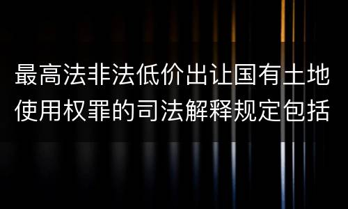 最高法非法低价出让国有土地使用权罪的司法解释规定包括什么