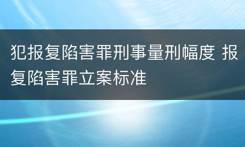 犯报复陷害罪刑事量刑幅度 报复陷害罪立案标准