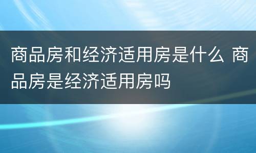 商品房和经济适用房是什么 商品房是经济适用房吗