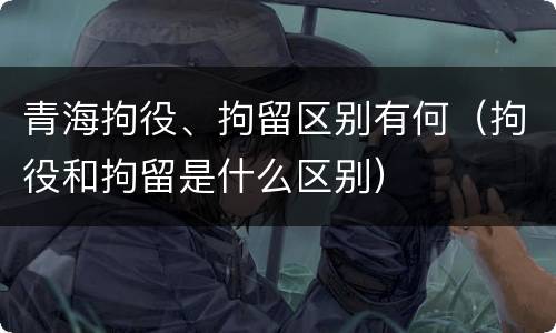 青海拘役、拘留区别有何（拘役和拘留是什么区别）