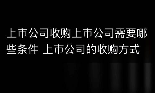 上市公司收购上市公司需要哪些条件 上市公司的收购方式