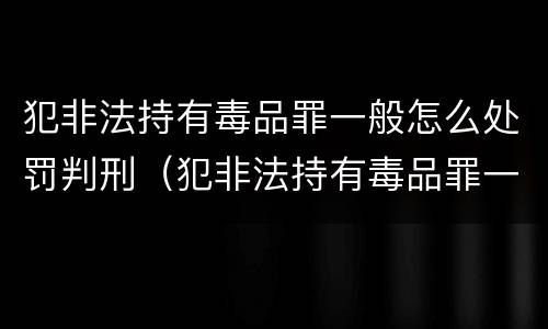 犯非法持有毒品罪一般怎么处罚判刑（犯非法持有毒品罪一般怎么处罚判刑的）