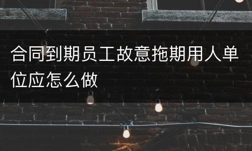 合同到期员工故意拖期用人单位应怎么做