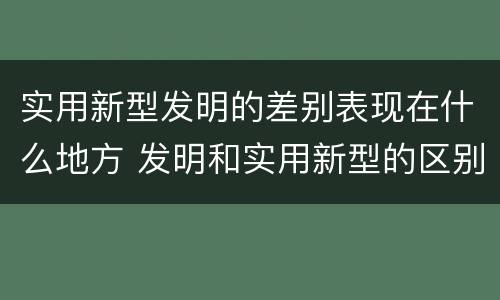 实用新型发明的差别表现在什么地方 发明和实用新型的区别和联系有什么