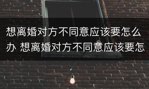 想离婚对方不同意应该要怎么办 想离婚对方不同意应该要怎么办呢