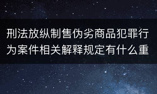 刑法放纵制售伪劣商品犯罪行为案件相关解释规定有什么重要内容